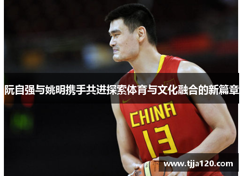 阮自强与姚明携手共进探索体育与文化融合的新篇章