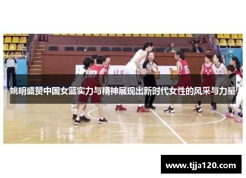 姚明盛赞中国女篮实力与精神展现出新时代女性的风采与力量