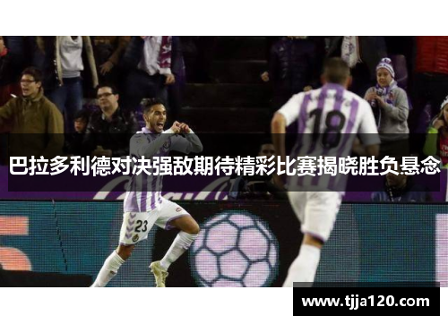 巴拉多利德对决强敌期待精彩比赛揭晓胜负悬念