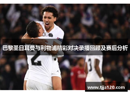 巴黎圣日耳曼与利物浦精彩对决录播回顾及赛后分析